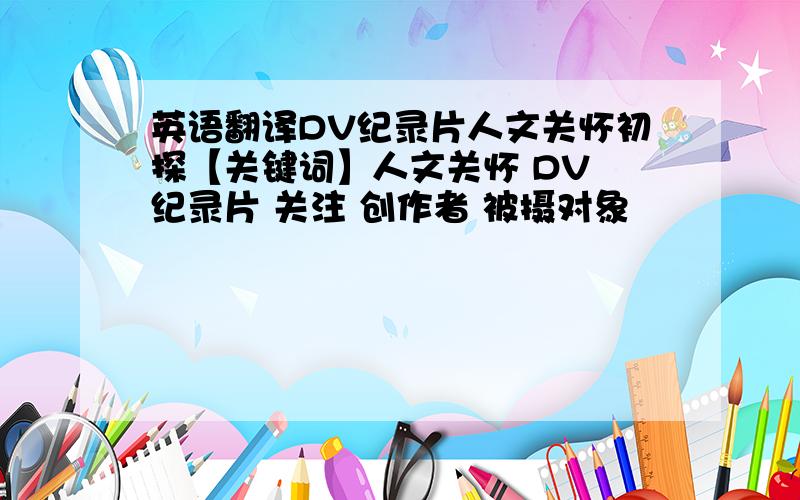 英语翻译DV纪录片人文关怀初探【关键词】人文关怀 DV 纪录片 关注 创作者 被摄对象