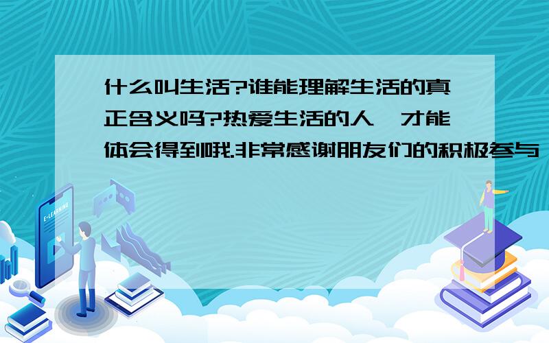 什么叫生活?谁能理解生活的真正含义吗?热爱生活的人,才能体会得到哦.非常感谢朋友们的积极参与,答案其实就在你们当中,但是,都不是很全面,温馨提示：答案越简捷越好哦.