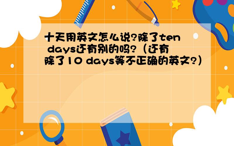 十天用英文怎么说?除了ten days还有别的吗?（还有除了10 days等不正确的英文?）