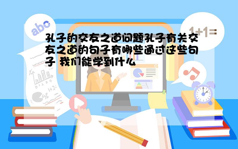 孔子的交友之道问题孔子有关交友之道的句子有哪些通过这些句子 我们能学到什么