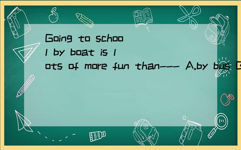 Going to school by boat is lots of more fun than--- A.by bus B.taking a bus是by boat与 bybus对比还是going to school与taking a bus对比