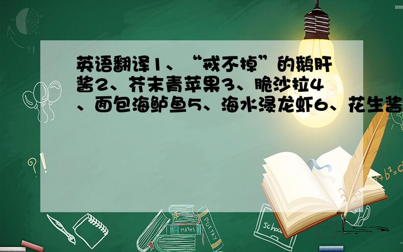 英语翻译1、“戒不掉”的鹅肝酱2、芥末青苹果3、脆沙拉4、面包海鲈鱼5、海水浸龙虾6、花生酱拌杂菜7、黑松露羊排8、超级玛丽啫喱冻