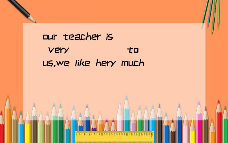 our teacher is very_____ to us.we like hery much