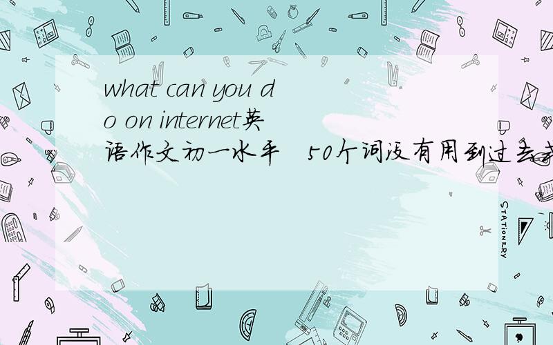 what can you do on internet英语作文初一水平   50个词没有用到过去式~~