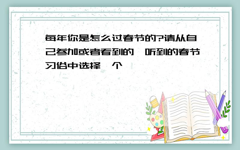 每年你是怎么过春节的?请从自己参加或者看到的、听到的春节习俗中选择一个,