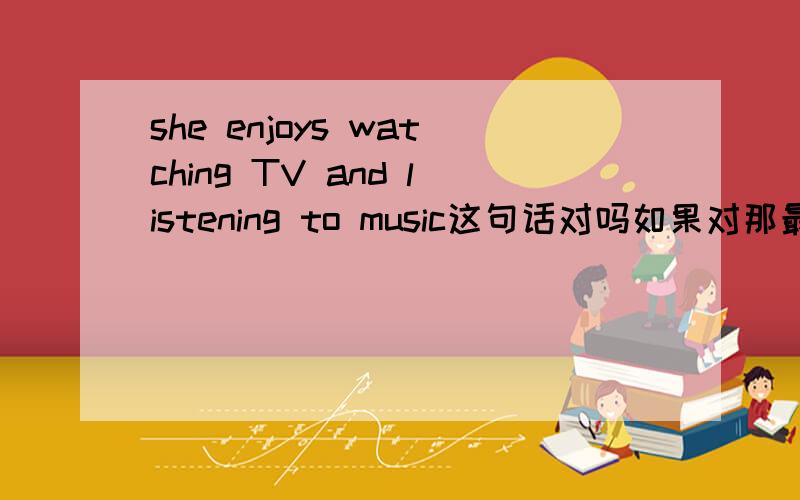 she enjoys watching TV and listening to music这句话对吗如果对那最好有翻译