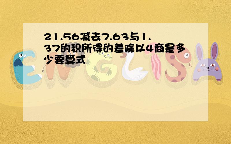 21.56减去7.63与1.37的积所得的差除以4商是多少要算式