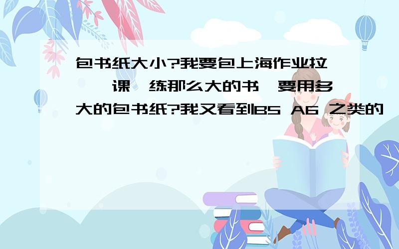 包书纸大小?我要包上海作业拉,一课一练那么大的书,要用多大的包书纸?我又看到B5 A6 之类的,到底用哪一种?