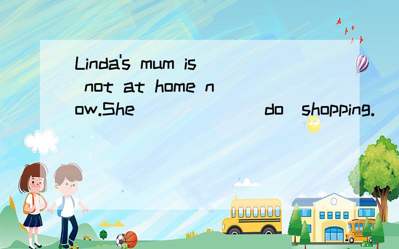 Linda's mum is not at home now.She _____ (do)shopping.