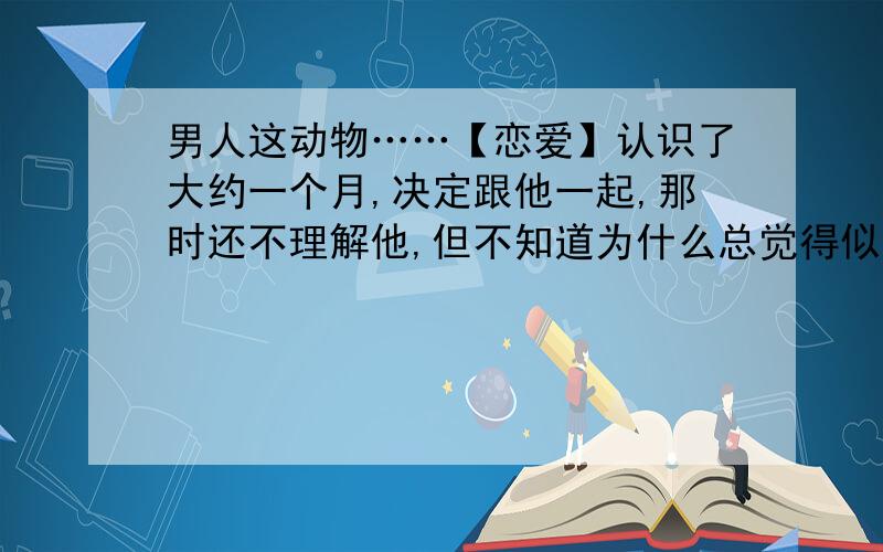 男人这动物……【恋爱】认识了大约一个月,决定跟他一起,那时还不理解他,但不知道为什么总觉得似曾相识……决定的那天,我们一起睡,并没有做什么!跟他一起已差不多三个月了……情人节