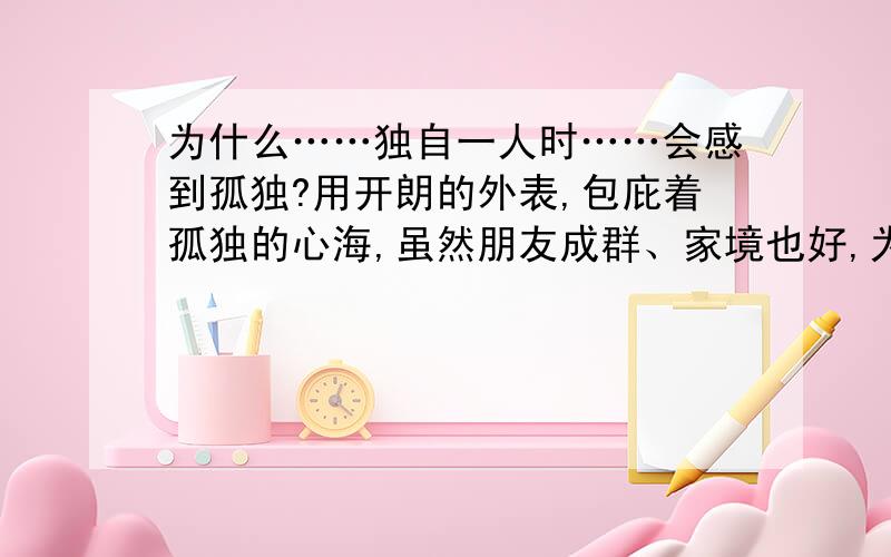 为什么……独自一人时……会感到孤独?用开朗的外表,包庇着孤独的心海,虽然朋友成群、家境也好,为什么……开心不起来……没有经历什么风雨,只是呆在温暖并风平浪静的、属于我的狭小