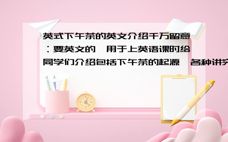 英式下午茶的英文介绍千万留意：要英文的,用于上英语课时给同学们介绍包括下午茶的起源、各种讲究,什么茶具,点心架等,如果有什么关于英式下午茶的趣事（也要是英文的）也可以介绍一