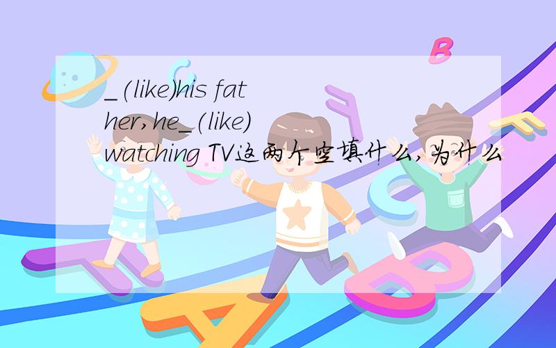 _(like)his father,he_(like) watching TV这两个空填什么,为什么