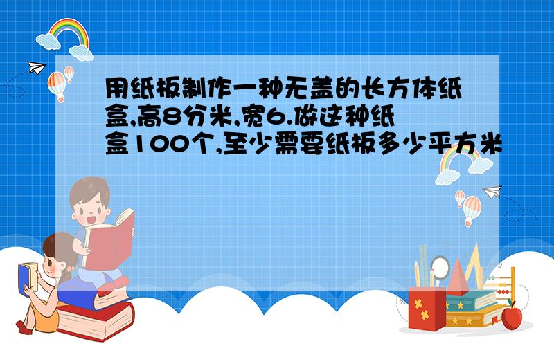 用纸板制作一种无盖的长方体纸盒,高8分米,宽6.做这种纸盒100个,至少需要纸板多少平方米