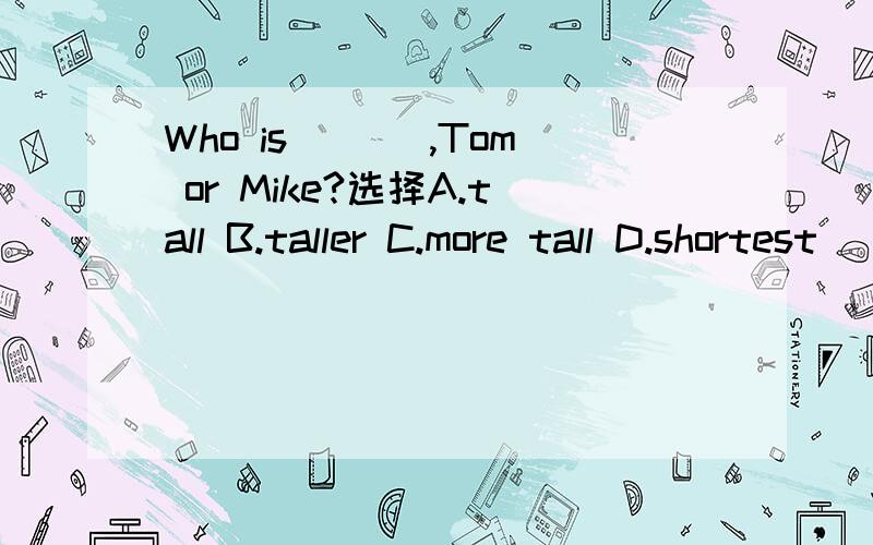 Who is ___,Tom or Mike?选择A.tall B.taller C.more tall D.shortest