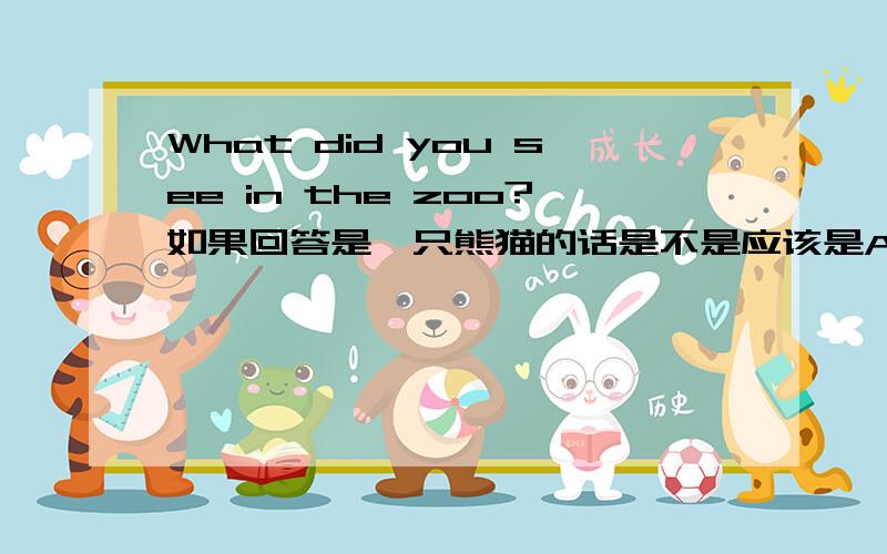 What did you see in the zoo?如果回答是一只熊猫的话是不是应该是A panda吖?如果是两只熊猫是不是Two pandas吖?