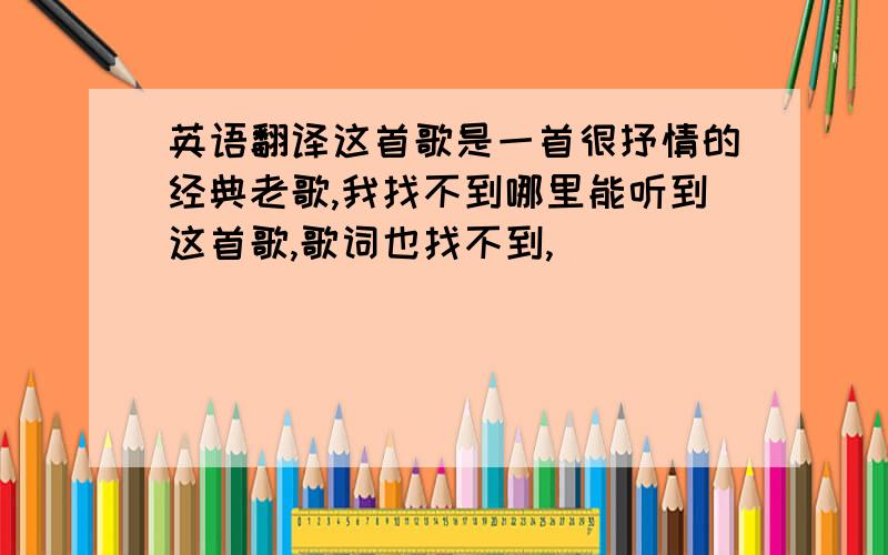 英语翻译这首歌是一首很抒情的经典老歌,我找不到哪里能听到这首歌,歌词也找不到,