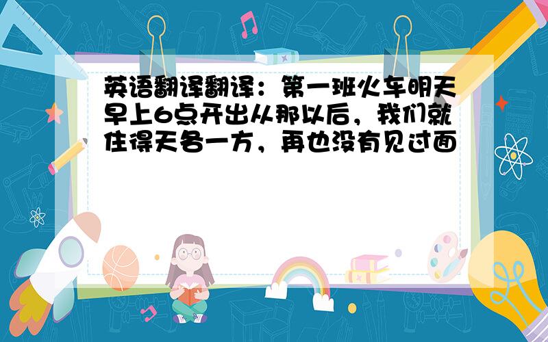 英语翻译翻译：第一班火车明天早上6点开出从那以后，我们就住得天各一方，再也没有见过面