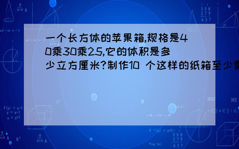 一个长方体的苹果箱,规格是40乘30乘25,它的体积是多少立方厘米?制作10 个这样的纸箱至少需要多少纸板?