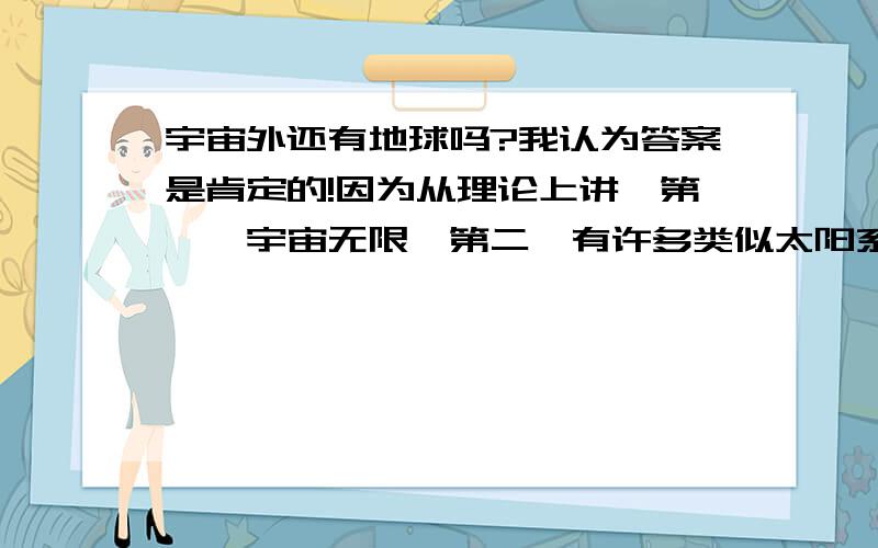 宇宙外还有地球吗?我认为答案是肯定的!因为从理论上讲,第一,宇宙无限,第二,有许多类似太阳系的星球,“与地球类似的星球肯定存在”.由这两点证明了“地球绝不是有生命存在的唯一天体