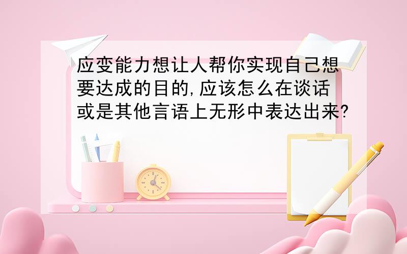 应变能力想让人帮你实现自己想要达成的目的,应该怎么在谈话或是其他言语上无形中表达出来?