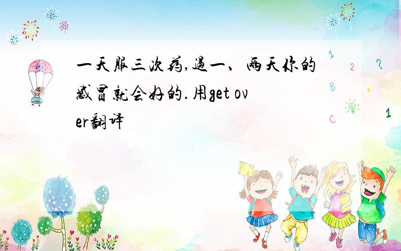 一天服三次药,过一、两天你的感冒就会好的.用get over翻译