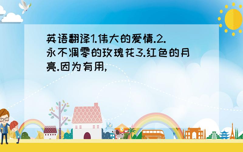 英语翻译1.伟大的爱情.2.永不凋零的玫瑰花3.红色的月亮.因为有用,