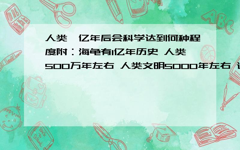 人类一亿年后会科学达到何种程度附：海龟有1亿年历史 人类500万年左右 人类文明5000年左右 近一二百年科学水平才飞速发展