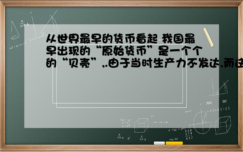 从世界最早的货币看起 我国最早出现的“原始货币”是一个个的“贝壳”,.由于当时生产力不发达,而这种天然贝壳,外表美观、质地坚硬、耐磨损、耐挤压,又有天生自然计数单位,且采集困难