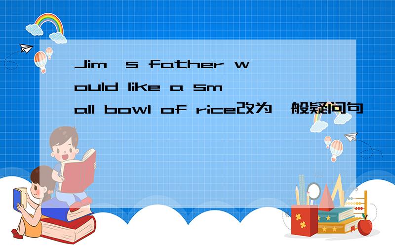 Jim's father would like a small bowl of rice改为一般疑问句