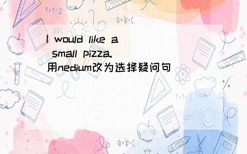 I would like a small pizza.(用nedium改为选择疑问句）