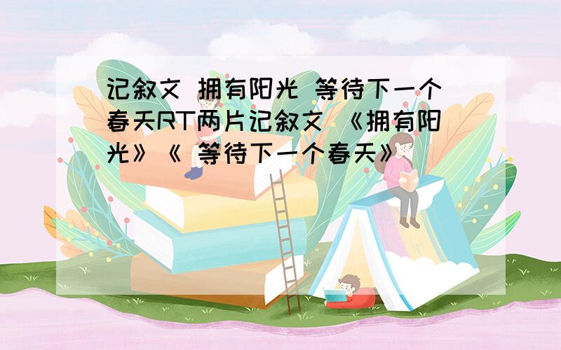 记叙文 拥有阳光 等待下一个春天RT两片记叙文 《拥有阳光》《 等待下一个春天》