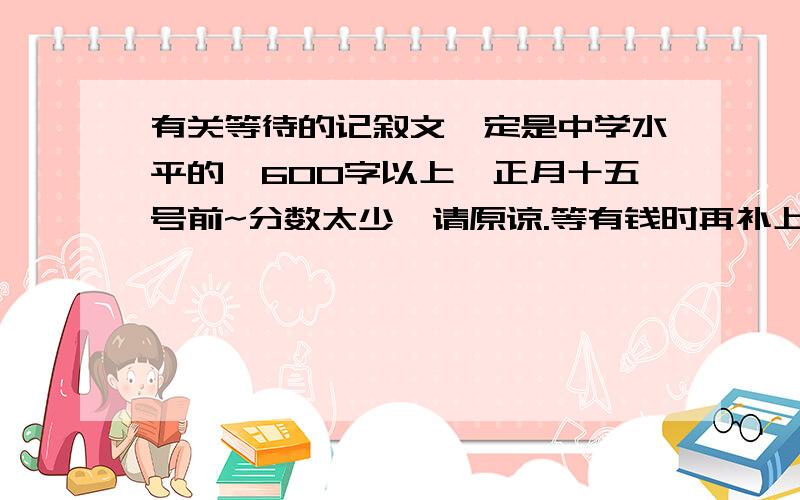 有关等待的记叙文一定是中学水平的,600字以上,正月十五号前~分数太少,请原谅.等有钱时再补上!