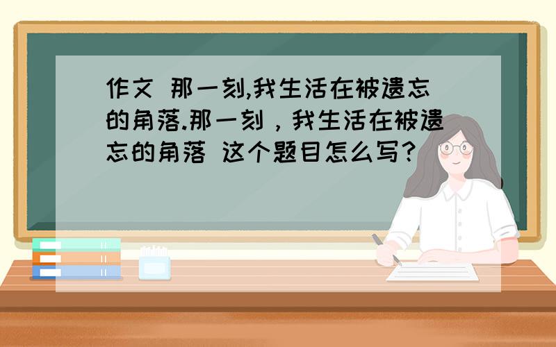 作文 那一刻,我生活在被遗忘的角落.那一刻，我生活在被遗忘的角落 这个题目怎么写？