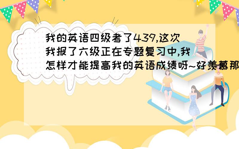 我的英语四级考了439,这次我报了六级正在专题复习中,我怎样才能提高我的英语成绩呀~好羡慕那些考500多的同学哦~有什么好的英语学习方法可以帮我啊~我想让我的英语成绩有所进步~