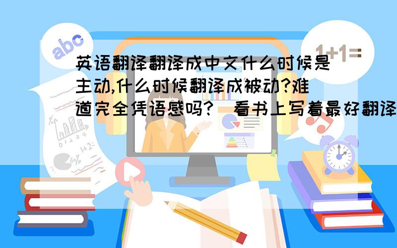 英语翻译翻译成中文什么时候是主动,什么时候翻译成被动?难道完全凭语感吗?（看书上写着最好翻译成主动,但遇到的题目又不全是翻译成了主动,所以迷糊啊!）