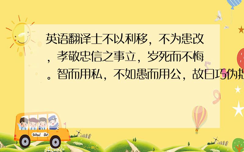 英语翻译士不以利移，不为患改，孝敬忠信之事立，岁死而不悔。智而用私，不如愚而用公，故曰巧伪拙诚，所以治已也；教诲不厌，所以治人也。所以贵虚无者，得以应变而合时也。