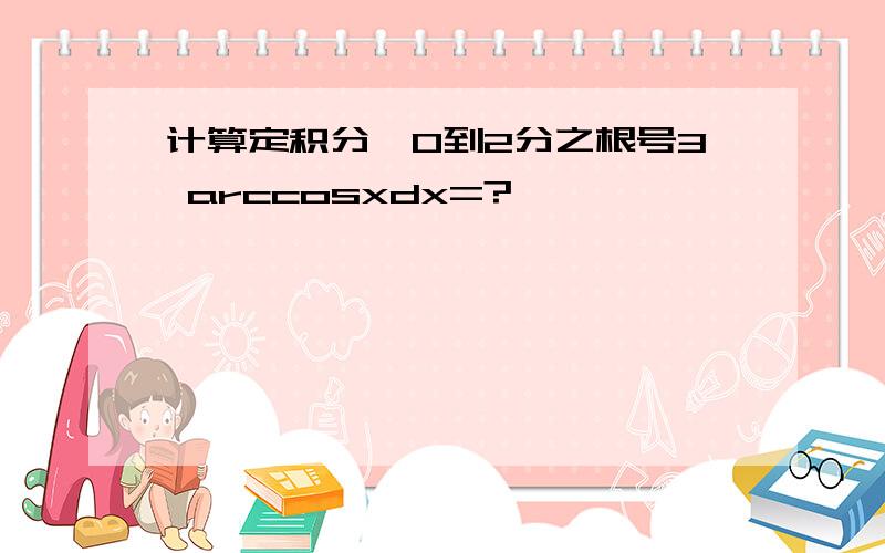 计算定积分§0到2分之根号3 arccosxdx=?