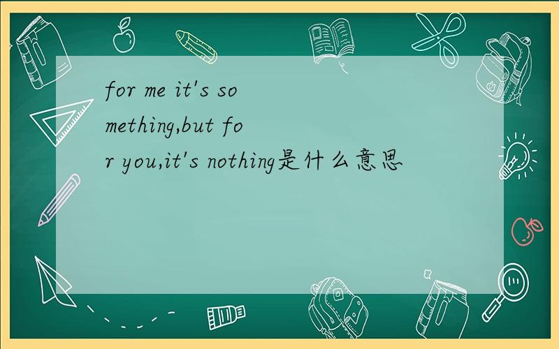 for me it's something,but for you,it's nothing是什么意思