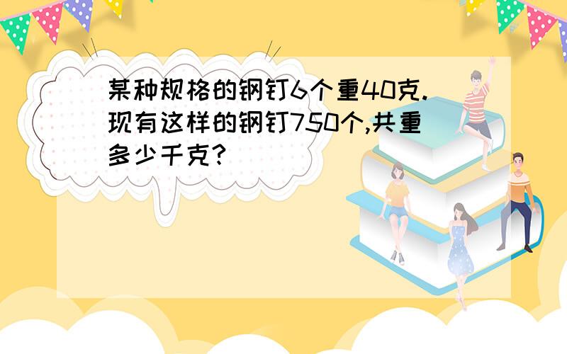 某种规格的钢钉6个重40克.现有这样的钢钉750个,共重多少千克?