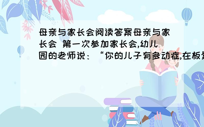 母亲与家长会阅读答案母亲与家长会 第一次参加家长会,幼儿园的老师说：“你的儿子有多动症,在板凳上连三分钟都坐不了,你最好带他去医院看一看.” 回家的路上,儿子问她老师都说了些什