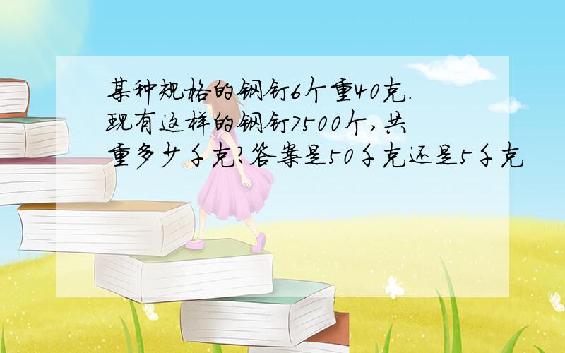 某种规格的钢钉6个重40克.现有这样的钢钉7500个,共重多少千克?答案是50千克还是5千克