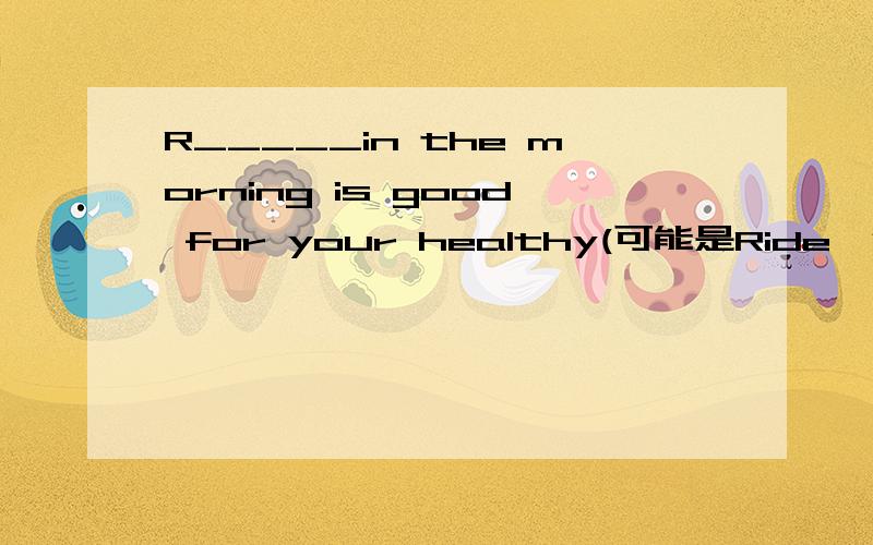 R_____in the morning is good for your healthy(可能是Ride,但是不是该用动名词?）还有watching television too much is bad for your eyes.里television要不要加s