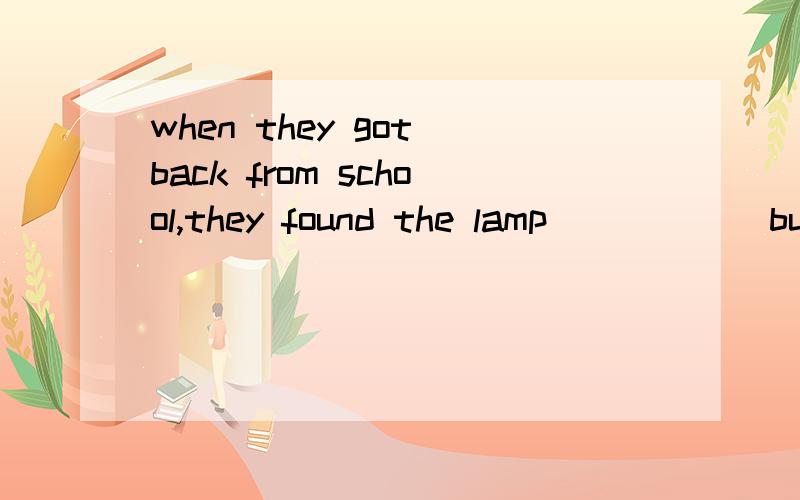 when they got back from school,they found the lamp______but the door_______.A.been on ,shut B.burning,shuttingC.burning,shutD.on,shutting.第二个空被动填shut我知道,但是第一个空灯被开着啊,应该是正在被动啊,为什么答案是