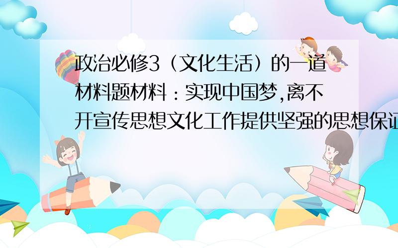 政治必修3（文化生活）的一道材料题材料：实现中国梦,离不开宣传思想文化工作提供坚强的思想保证、精神动力、舆论支持和文化条件.宣传思想文化工作,应该以改革创新为动力,大力弘扬