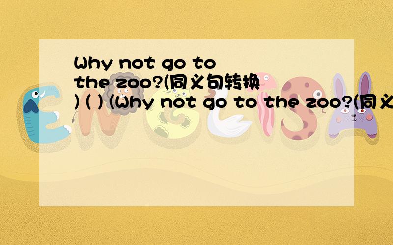 Why not go to the zoo?(同义句转换) ( ) (Why not go to the zoo?(同义句转换)( ) ( )to the zoo.