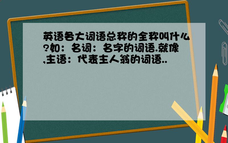 英语各大词语总称的全称叫什么?如：名词：名字的词语.就像,主语：代表主人翁的词语..