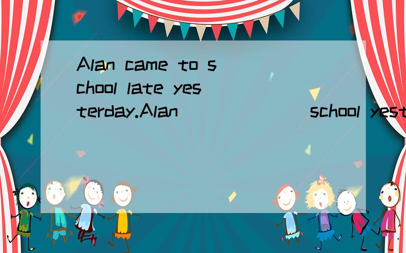 Alan came to school late yesterday.Alan ()()() school yesterday.同义句