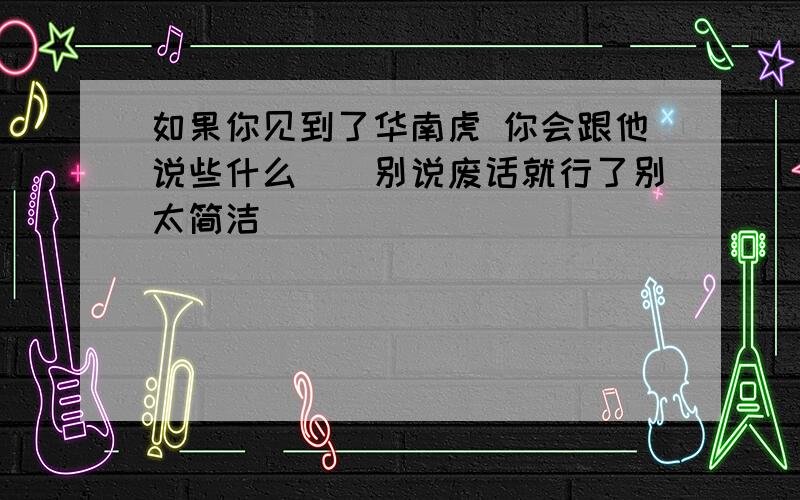 如果你见到了华南虎 你会跟他说些什么``别说废话就行了别太简洁```