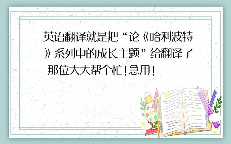 英语翻译就是把“论《哈利波特》系列中的成长主题”给翻译了 那位大大帮个忙!急用!